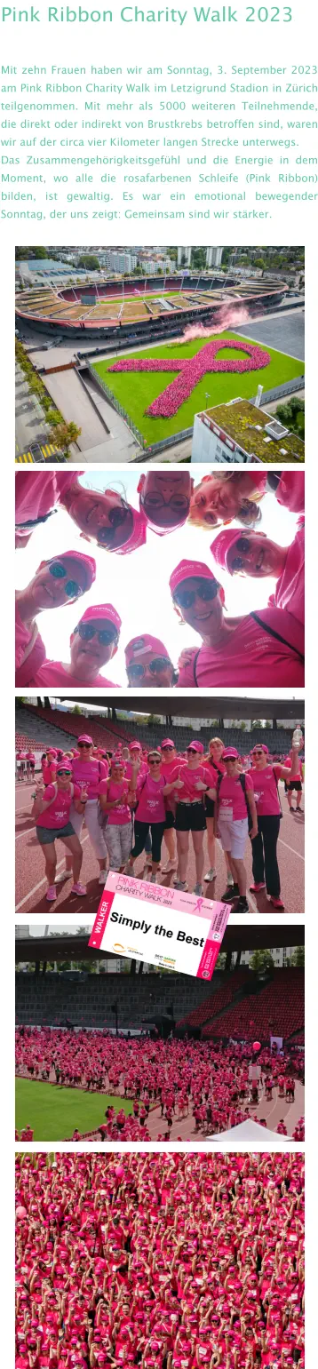 Pink Ribbon Charity Walk 2023 Mit zehn Frauen haben wir am Sonntag, 3. September 2023 am Pink Ribbon Charity Walk im Letzigrund Stadion in Zürich teilgenommen. Mit mehr als 5000 weiteren Teilnehmende, die direkt oder indirekt von Brustkrebs betroffen sind, waren wir auf der circa vier Kilometer langen Strecke unterwegs.  Das Zusammengehörigkeitsgefühl und die Energie in dem Moment, wo alle die rosafarbenen Schleife (Pink Ribbon) bilden, ist gewaltig. Es war ein emotional bewegender Sonntag, der uns zeigt: Gemeinsam sind wir stärker.