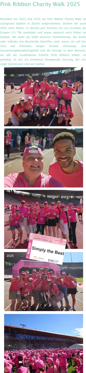 Pink Ribbon Charity Walk 2025 Nachdem wir 2023 und 2024 am Pink Ribbon Charity Walk im Letzigrund Stadion in Zürich teilgenommen, durften wir auch 2025 nicht fehlen. In diesem Jahr konnten wir uns erstmals als Gruppe (13 TN) anmelden und waren dadurch noch früher im Stadion. Mit mehr als 5000 weiteren Teilnehmende, die direkt oder indirekt von Brustkrebs betroffen sind, waren wir auf der circa vier Kilometer langen Strecke unterwegs. Das Zusammengehörigkeitsgefühl und die Energie in dem Moment, wo alle die rosafarbenen Schleife (Pink Ribbon) bilden, ist gewaltig. Es war ein emotional bewegender Sonntag, der uns zeigt: Gemeinsam sind wir stärker.  2024 2025