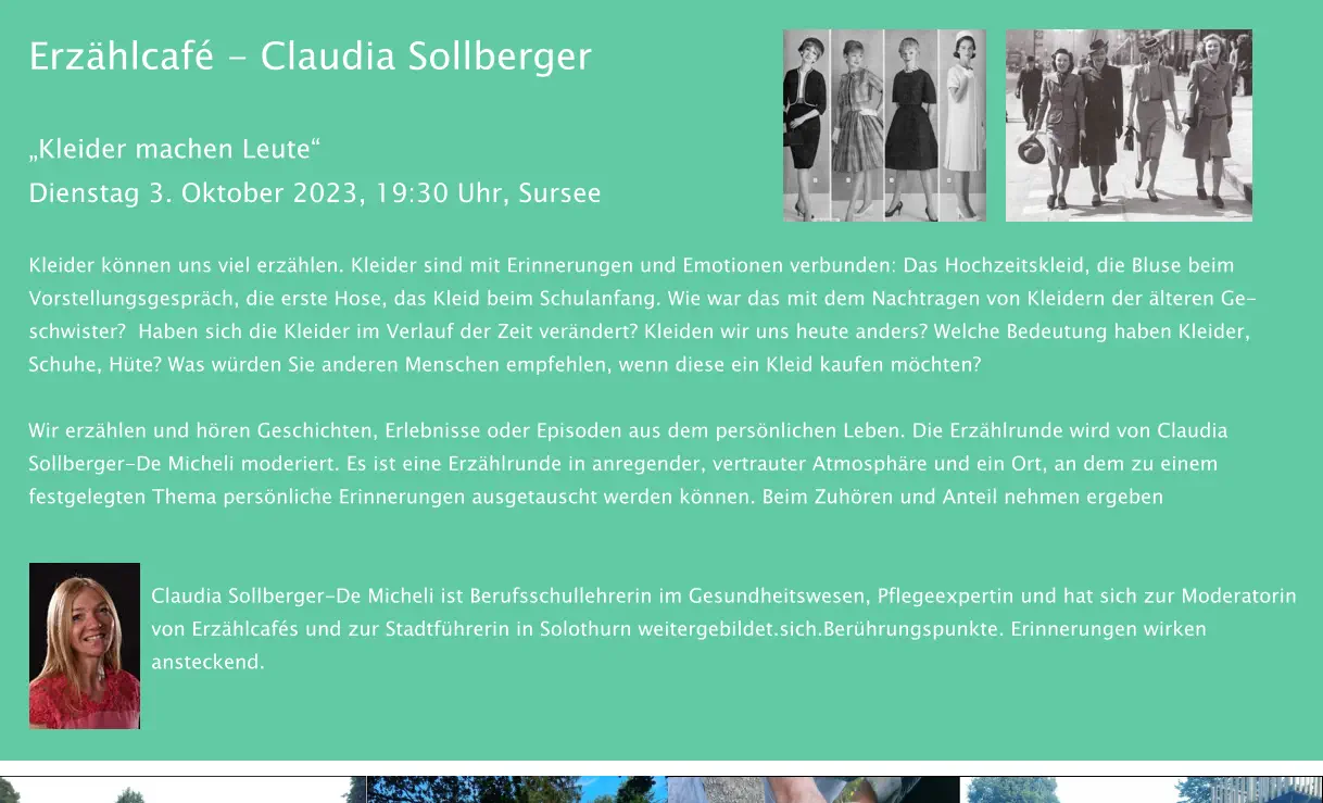 Erzählcafé - Claudia Sollberger „Kleider machen Leute“ Dienstag 3. Oktober 2023, 19:30 Uhr, Sursee   Kleider können uns viel erzählen. Kleider sind mit Erinnerungen und Emotionen verbunden: Das Hochzeitskleid, die Bluse beim Vorstellungsgespräch, die erste Hose, das Kleid beim Schulanfang. Wie war das mit dem Nachtragen von Kleidern der älteren Ge-schwister?  Haben sich die Kleider im Verlauf der Zeit verändert? Kleiden wir uns heute anders? Welche Bedeutung haben Kleider, Schuhe, Hüte? Was würden Sie anderen Menschen empfehlen, wenn diese ein Kleid kaufen möchten?  Wir erzählen und hören Geschichten, Erlebnisse oder Episoden aus dem persönlichen Leben. Die Erzählrunde wird von Claudia Sollberger-De Micheli moderiert. Es ist eine Erzählrunde in anregender, vertrauter Atmosphäre und ein Ort, an dem zu einem festgelegten Thema persönliche Erinnerungen ausgetauscht werden können. Beim Zuhören und Anteil nehmen ergeben    Claudia Sollberger-De Micheli ist Berufsschullehrerin im Gesundheitswesen, Pflegeexpertin und hat sich zur Moderatorin von Erzählcafés und zur Stadtführerin in Solothurn weitergebildet.sich.Berührungspunkte. Erinnerungen wirken ansteckend.