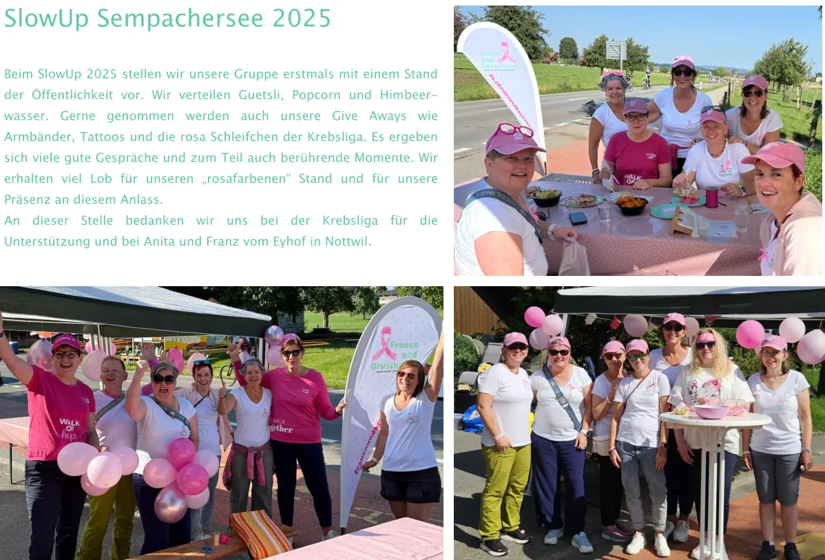 SlowUp Sempachersee 2025 Beim SlowUp 2025 stellen wir unsere Gruppe erstmals mit einem Stand der Öffentlichkeit vor. Wir verteilen Guetsli, Popcorn und Himbeer-wasser. Gerne genommen werden auch unsere Give Aways wie Armbänder, Tattoos und die rosa Schleifchen der Krebsliga. Es ergeben sich viele gute Gespräche und zum Teil auch berührende Momente. Wir erhalten viel Lob für unseren „rosafarbenen“ Stand und für unsere Präsenz an diesem Anlass.  An dieser Stelle bedanken wir uns bei der Krebsliga für die Unterstützung und bei Anita und Franz vom Eyhof in Nottwil.
